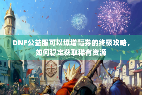DNF公益服可以爆增幅券的终极攻略，如何稳定获取稀有资源