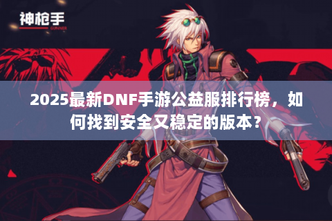 2025最新DNF手游公益服排行榜，如何找到安全又稳定的版本？