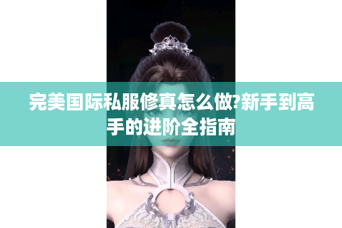 完美国际私服修真怎么做?新手到高手的进阶全指南