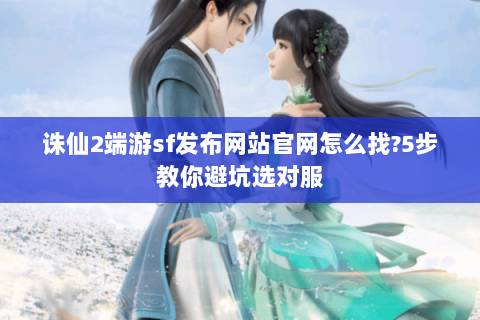 诛仙2端游sf发布网站官网怎么找?5步教你避坑选对服