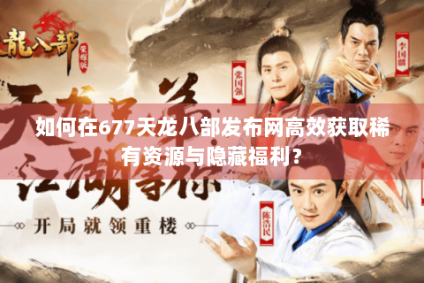 如何在677天龙八部发布网高效获取稀有资源与隐藏福利？
