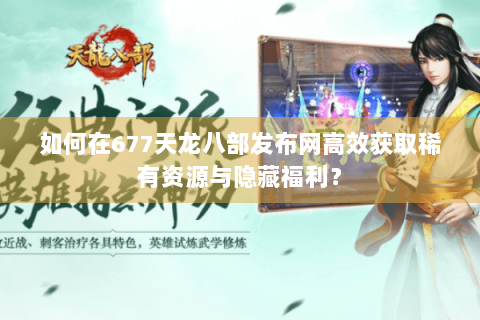 如何在677天龙八部发布网高效获取稀有资源与隐藏福利？