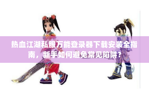 热血江湖私服万能登录器下载安装全指南，新手如何避免常见陷阱？