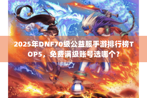 2025年DNF70级公益服手游排行榜TOP5，免费满级账号选哪个？