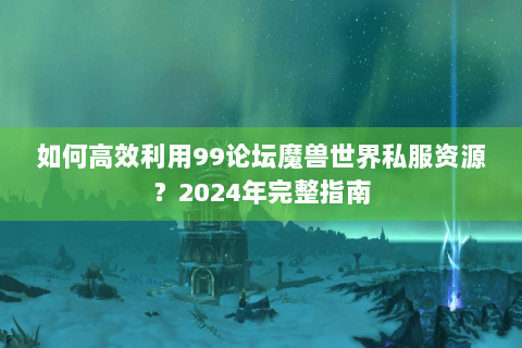 如何高效利用99论坛魔兽世界私服资源？2024年完整指南