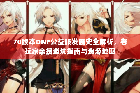 70版本DNF公益服发展史全解析，老玩家亲授避坑指南与资源地图