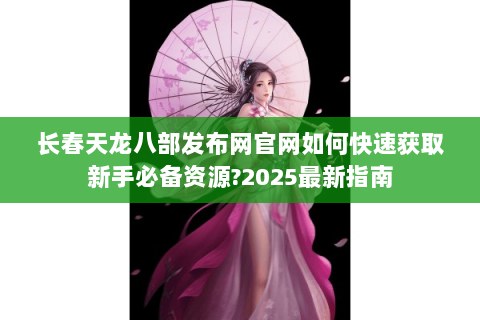 长春天龙八部发布网官网如何快速获取新手必备资源?2025最新指南