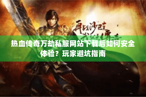 热血传奇万劫私服网站下载后如何安全体验？玩家避坑指南