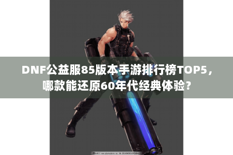 DNF公益服85版本手游排行榜TOP5，哪款能还原60年代经典体验？