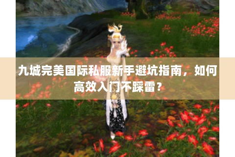 九城完美国际私服新手避坑指南，如何高效入门不踩雷？