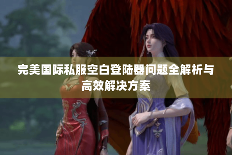 完美国际私服空白登陆器问题全解析与高效解决方案