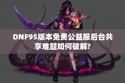DNF95版本免费公益服后台共享难题如何破解?