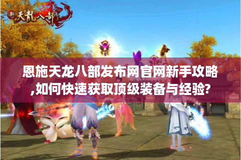 恩施天龙八部发布网官网新手攻略,如何快速获取顶级装备与经验?