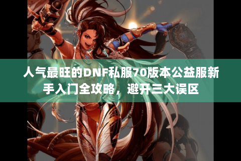 人气最旺的DNF私服70版本公益服新手入门全攻略，避开三大误区