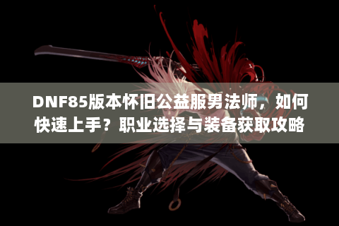 DNF85版本怀旧公益服男法师，如何快速上手？职业选择与装备获取攻略