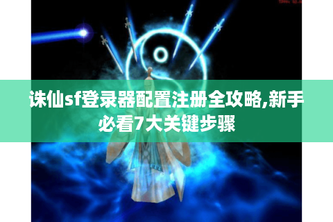 诛仙sf登录器配置注册全攻略,新手必看7大关键步骤