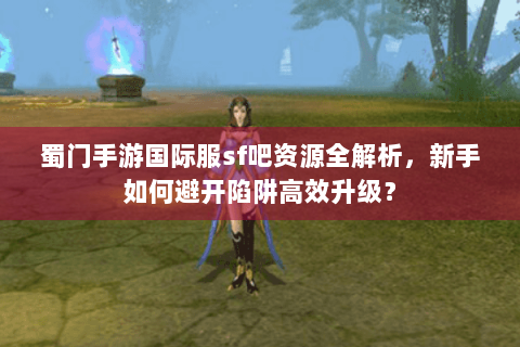 蜀门手游国际服sf吧资源全解析，新手如何避开陷阱高效升级？