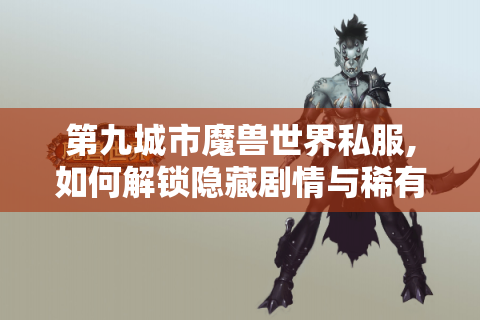 第九城市魔兽世界私服,如何解锁隐藏剧情与稀有装备?