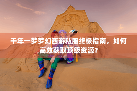 千年一梦梦幻西游私服终极指南，如何高效获取顶级资源？