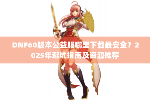DNF60版本公益服哪里下载最安全？2025年避坑指南及资源推荐