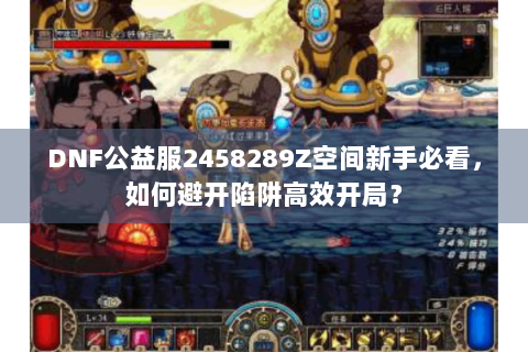 DNF公益服2458289Z空间新手必看，如何避开陷阱高效开局？