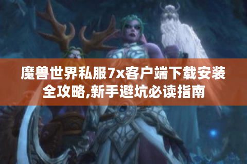 魔兽世界私服7x客户端下载安装全攻略,新手避坑必读指南