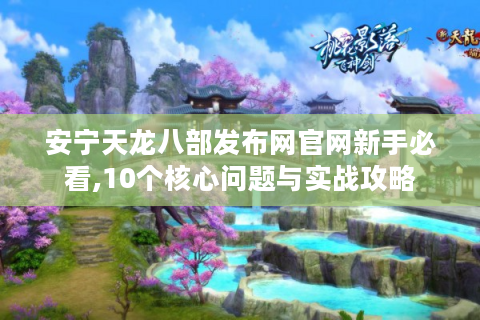 安宁天龙八部发布网官网新手必看,10个核心问题与实战攻略