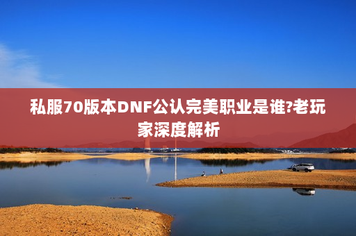 私服70版本DNF公认完美职业是谁?老玩家深度解析