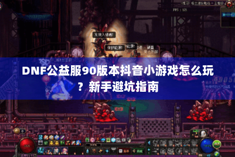 DNF公益服90版本抖音小游戏怎么玩？新手避坑指南