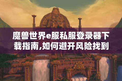 魔兽世界e服私服登录器下载指南,如何避开风险找到稳定入口?