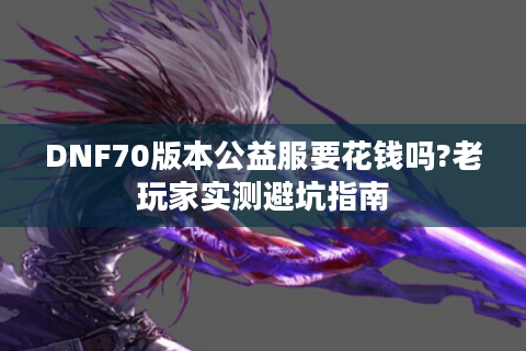 DNF70版本公益服要花钱吗?老玩家实测避坑指南