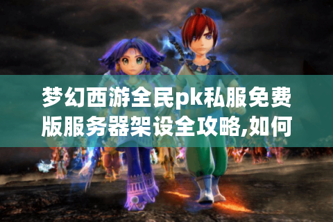 梦幻西游全民pk私服免费版服务器架设全攻略,如何解决技术难题?