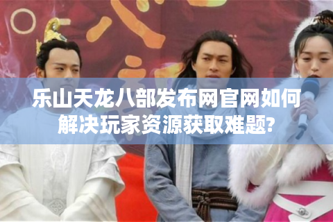 乐山天龙八部发布网官网如何解决玩家资源获取难题?