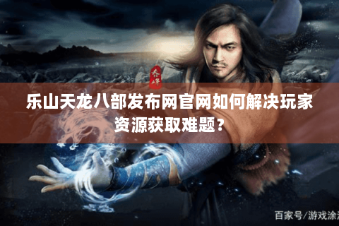 乐山天龙八部发布网官网如何解决玩家资源获取难题？