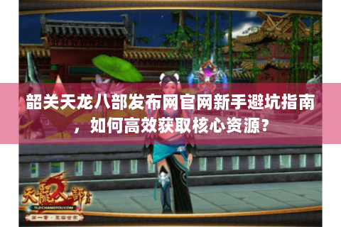 韶关天龙八部发布网官网新手避坑指南，如何高效获取核心资源？
