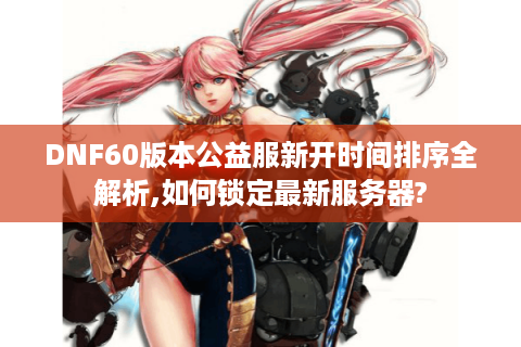 DNF60版本公益服新开时间排序全解析,如何锁定最新服务器?