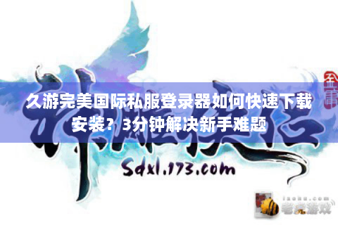 久游完美国际私服登录器如何快速下载安装？3分钟解决新手难题