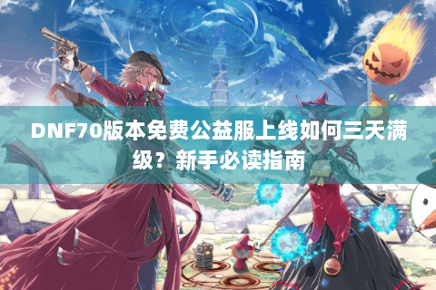 DNF70版本免费公益服上线如何三天满级？新手必读指南
