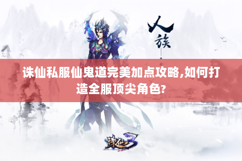 诛仙私服仙鬼道完美加点攻略,如何打造全服顶尖角色?