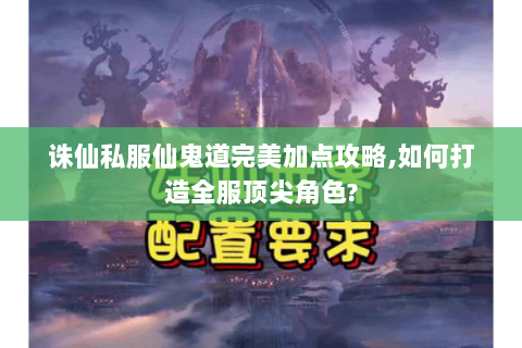 诛仙私服仙鬼道完美加点攻略,如何打造全服顶尖角色?