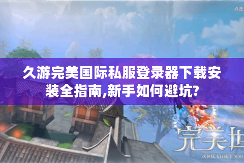 久游完美国际私服登录器下载安装全指南,新手如何避坑?