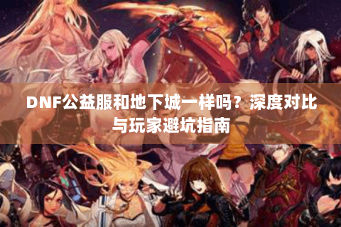 DNF公益服和地下城一样吗？深度对比与玩家避坑指南