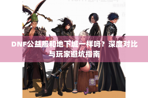 DNF公益服和地下城一样吗？深度对比与玩家避坑指南