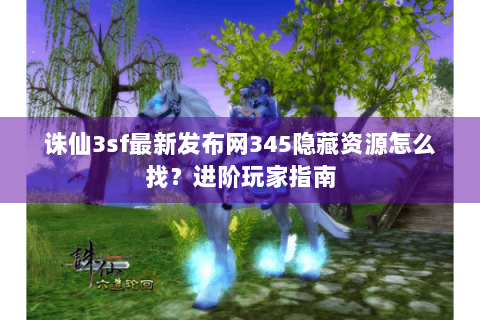 诛仙3sf最新发布网345隐藏资源怎么找？进阶玩家指南