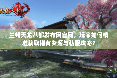 兰州天龙八部发布网官网，玩家如何精准获取稀有资源与私服攻略？