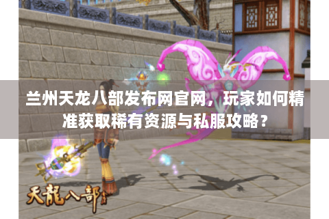 兰州天龙八部发布网官网，玩家如何精准获取稀有资源与私服攻略？