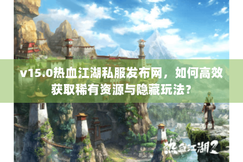 v15.0热血江湖私服发布网，如何高效获取稀有资源与隐藏玩法？