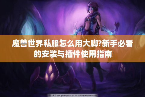 魔兽世界私服怎么用大脚?新手必看的安装与插件使用指南