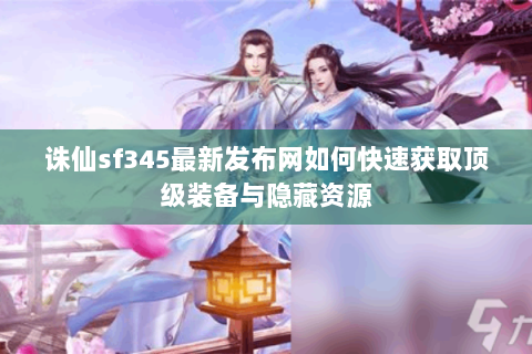 诛仙sf345最新发布网如何快速获取顶级装备与隐藏资源