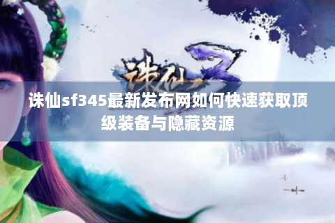 诛仙sf345最新发布网如何快速获取顶级装备与隐藏资源